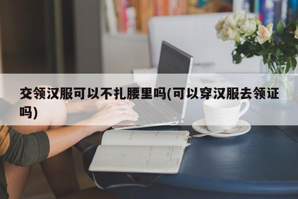 交领汉服可以不扎腰里吗(可以穿汉服去领证吗)