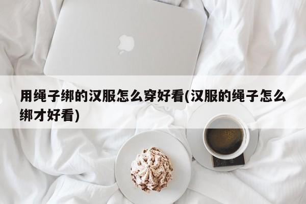 用绳子绑的汉服怎么穿好看(汉服的绳子怎么绑才好看)