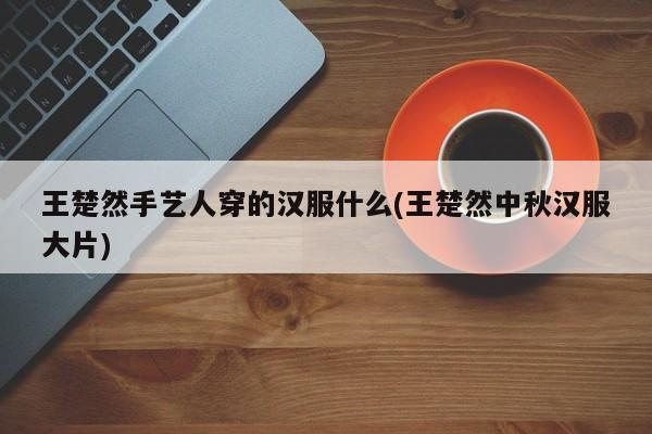 王楚然手艺人穿的汉服什么(王楚然中秋汉服大片)