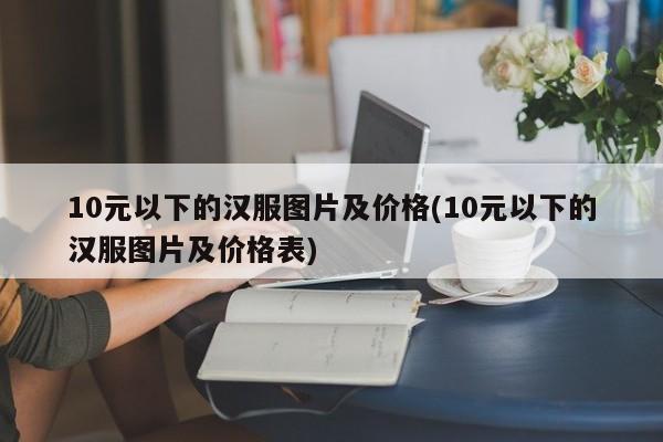 10元以下的汉服图片及价格(10元以下的汉服图片及价格表)