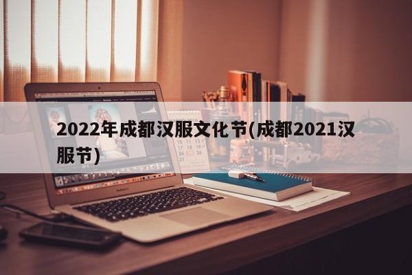 2022年成都汉服文化节(成都2021汉服节)