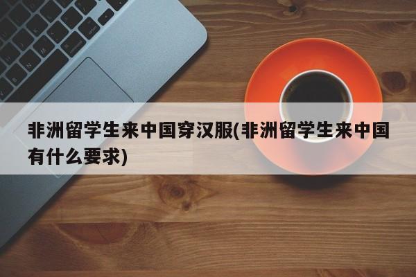 非洲留学生来中国穿汉服(非洲留学生来中国有什么要求)