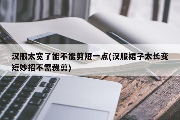 汉服太宽了能不能剪短一点(汉服裙子太长变短妙招不需裁剪)