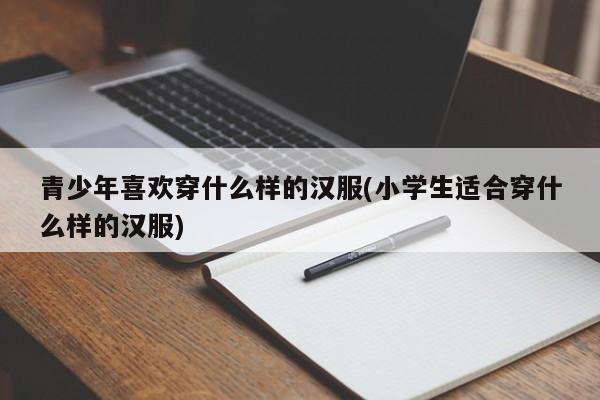 青少年喜欢穿什么样的汉服(小学生适合穿什么样的汉服)