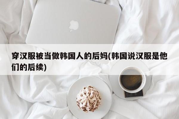 穿汉服被当做韩国人的后妈(韩国说汉服是他们的后续)