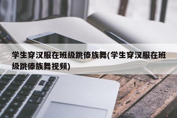 学生穿汉服在班级跳傣族舞(学生穿汉服在班级跳傣族舞视频)