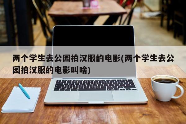 两个学生去公园拍汉服的电影(两个学生去公园拍汉服的电影叫啥)