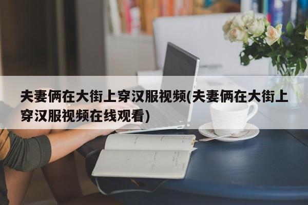 夫妻俩在大街上穿汉服视频(夫妻俩在大街上穿汉服视频在线观看)