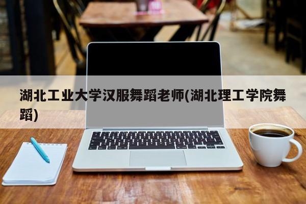 湖北工业大学汉服舞蹈老师(湖北理工学院舞蹈)