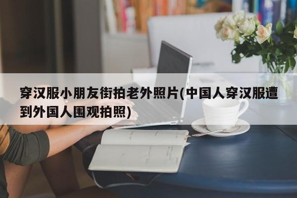 穿汉服小朋友街拍老外照片(中国人穿汉服遭到外国人围观拍照)