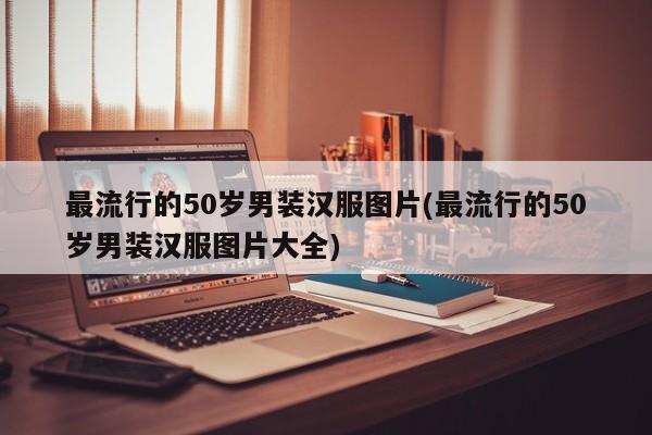 最流行的50岁男装汉服图片(最流行的50岁男装汉服图片大全)