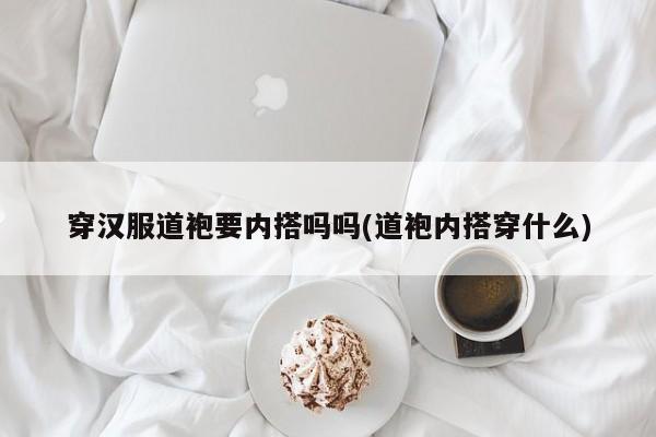 穿汉服道袍要内搭吗吗(道袍内搭穿什么)