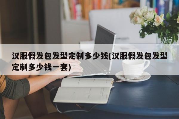 汉服假发包发型定制多少钱(汉服假发包发型定制多少钱一套)