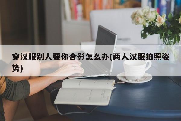 穿汉服别人要你合影怎么办(两人汉服拍照姿势)