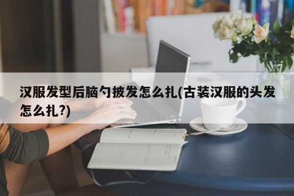 汉服发型后脑勺披发怎么扎(古装汉服的头发怎么扎?)