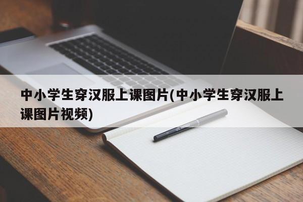 中小学生穿汉服上课图片(中小学生穿汉服上课图片视频)