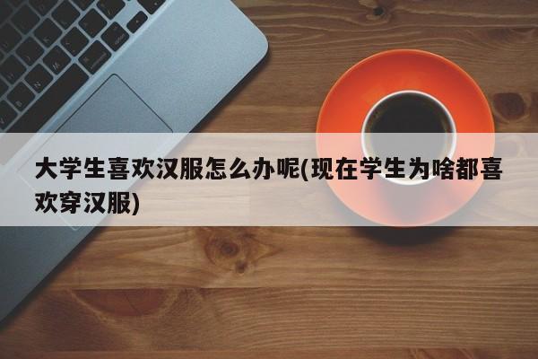 大学生喜欢汉服怎么办呢(现在学生为啥都喜欢穿汉服)