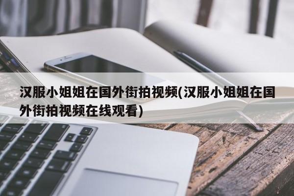 汉服小姐姐在国外街拍视频(汉服小姐姐在国外街拍视频在线观看)