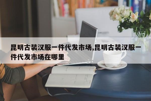 昆明古装汉服一件代发市场,昆明古装汉服一件代发市场在哪里