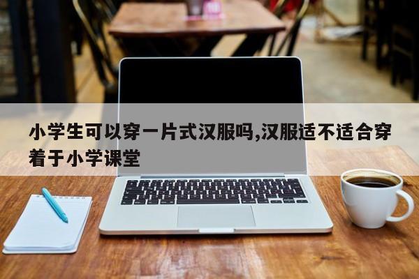 小学生可以穿一片式汉服吗,汉服适不适合穿着于小学课堂