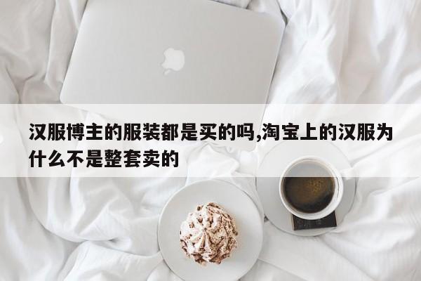 汉服博主的服装都是买的吗,淘宝上的汉服为什么不是整套卖的