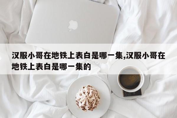 汉服小哥在地铁上表白是哪一集,汉服小哥在地铁上表白是哪一集的