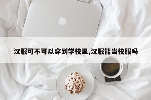 汉服可不可以穿到学校里,汉服能当校服吗