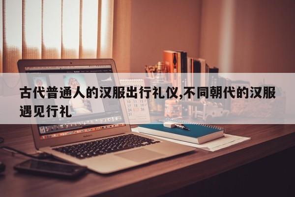 古代普通人的汉服出行礼仪,不同朝代的汉服遇见行礼