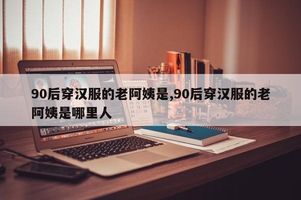 90后穿汉服的老阿姨是,90后穿汉服的老阿姨是哪里人