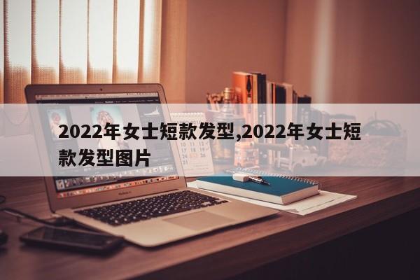 2022年女士短款发型,2022年女士短款发型图片