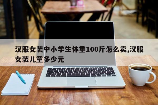 汉服女装中小学生体重100斤怎么卖,汉服女装儿童多少元