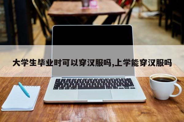 大学生毕业时可以穿汉服吗,上学能穿汉服吗