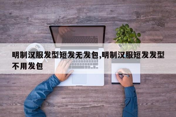 明制汉服发型短发无发包,明制汉服短发发型不用发包