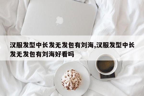 汉服发型中长发无发包有刘海,汉服发型中长发无发包有刘海好看吗