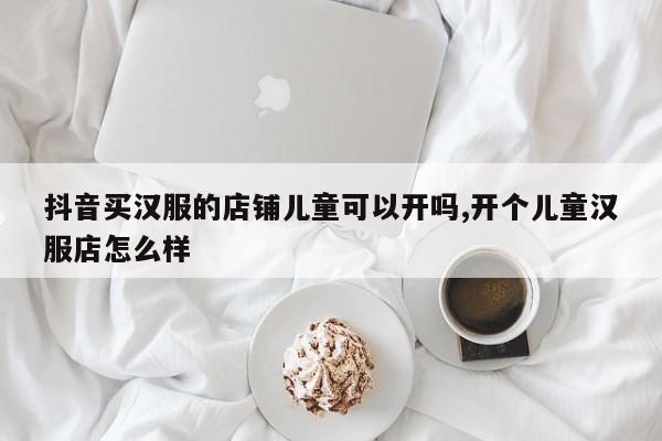 抖音买汉服的店铺儿童可以开吗,开个儿童汉服店怎么样