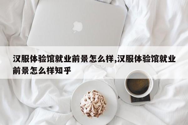 汉服体验馆就业前景怎么样,汉服体验馆就业前景怎么样知乎