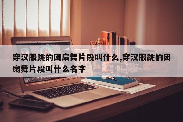 穿汉服跳的团扇舞片段叫什么,穿汉服跳的团扇舞片段叫什么名字