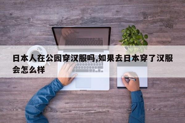 日本人在公园穿汉服吗,如果去日本穿了汉服会怎么样