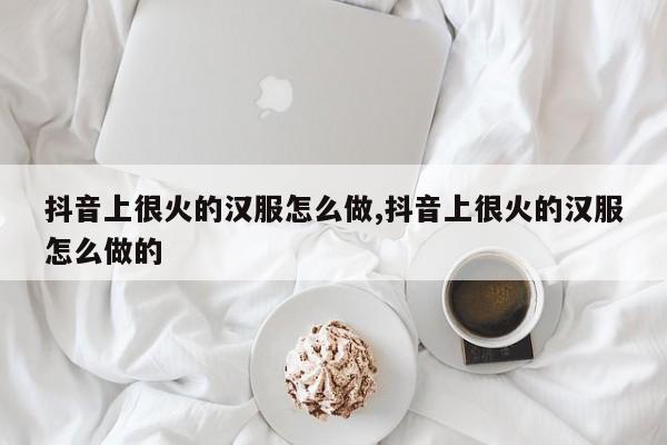 抖音上很火的汉服怎么做,抖音上很火的汉服怎么做的