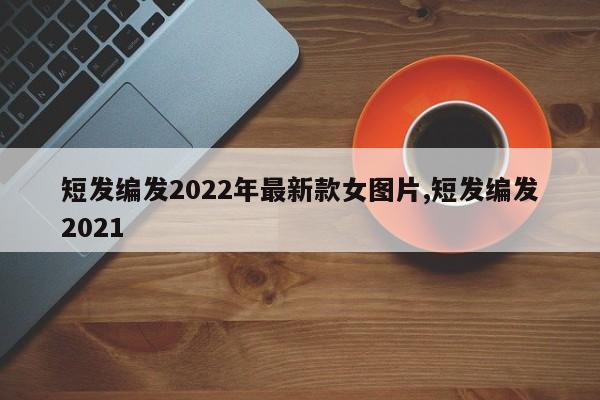 短发编发2022年最新款女图片,短发编发2021