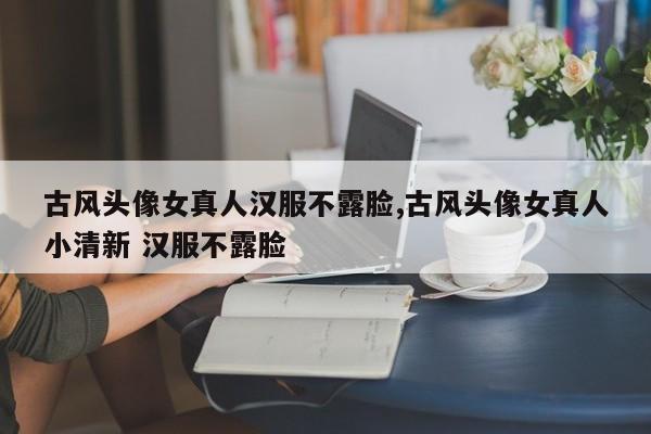 古风头像女真人汉服不露脸,古风头像女真人小清新 汉服不露脸