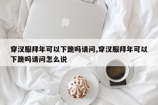 穿汉服拜年可以下跪吗请问,穿汉服拜年可以下跪吗请问怎么说