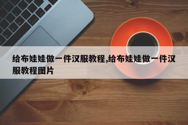 给布娃娃做一件汉服教程,给布娃娃做一件汉服教程图片