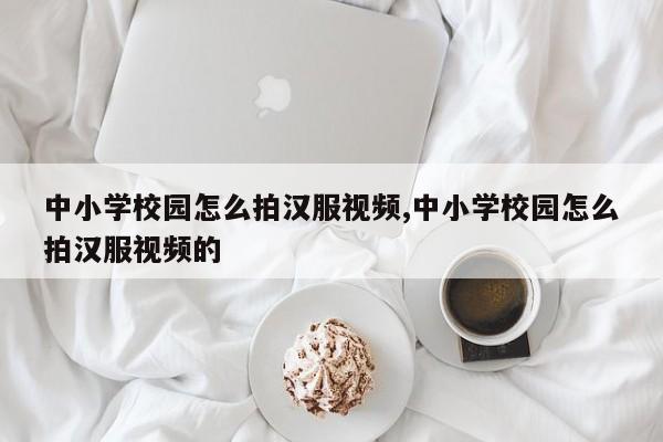 中小学校园怎么拍汉服视频,中小学校园怎么拍汉服视频的