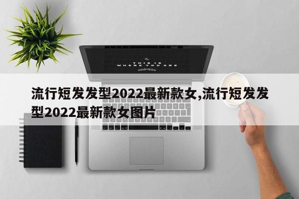 流行短发发型2022最新款女,流行短发发型2022最新款女图片