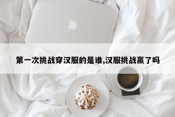 第一次挑战穿汉服的是谁,汉服挑战赢了吗