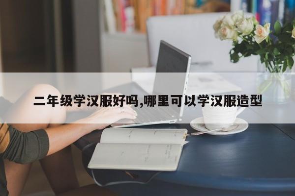 二年级学汉服好吗,哪里可以学汉服造型