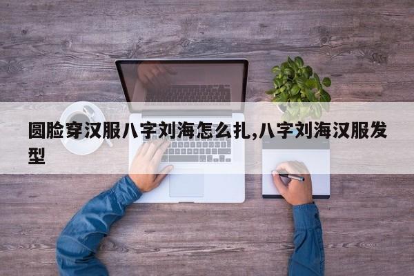 圆脸穿汉服八字刘海怎么扎,八字刘海汉服发型