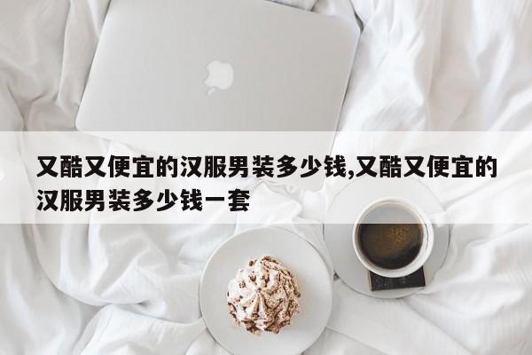 又酷又便宜的汉服男装多少钱,又酷又便宜的汉服男装多少钱一套