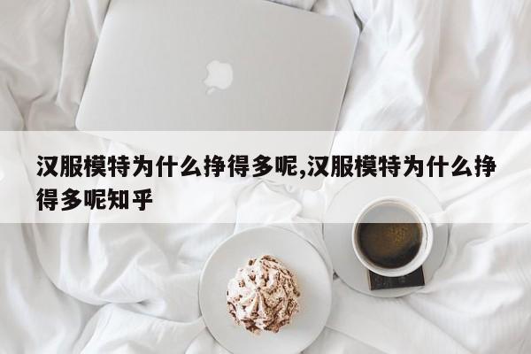 汉服模特为什么挣得多呢,汉服模特为什么挣得多呢知乎